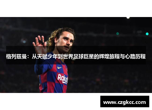 格列兹曼：从天赋少年到世界足球巨星的辉煌旅程与心路历程