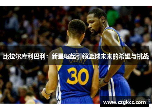 比拉尔库利巴利：新星崛起引领篮球未来的希望与挑战