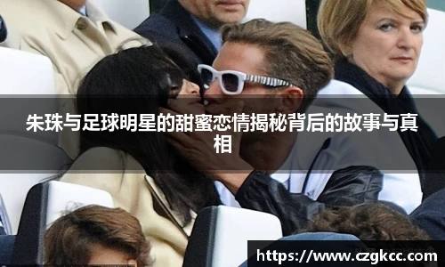 朱珠与足球明星的甜蜜恋情揭秘背后的故事与真相
